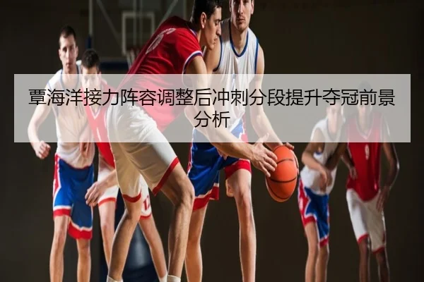 覃海洋接力阵容调整后冲刺分段提升夺冠前景分析