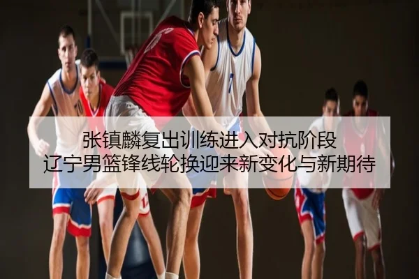 张镇麟复出训练进入对抗阶段 辽宁男篮锋线轮换迎来新变化与新期待