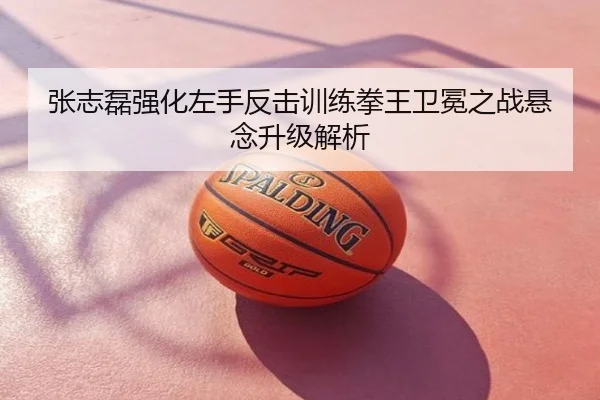 张志磊强化左手反击训练拳王卫冕之战悬念升级解析