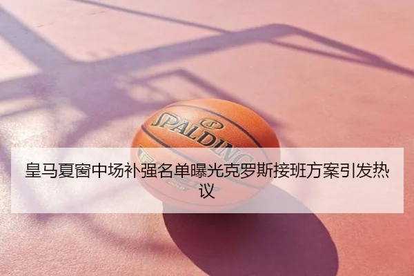 皇马夏窗中场补强名单曝光克罗斯接班方案引发热议