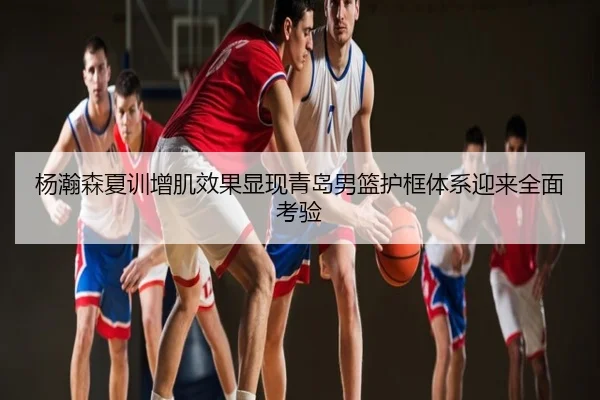 杨瀚森夏训增肌效果显现青岛男篮护框体系迎来全面考验