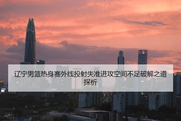 辽宁男篮热身赛外线投射失准进攻空间不足破解之道探析