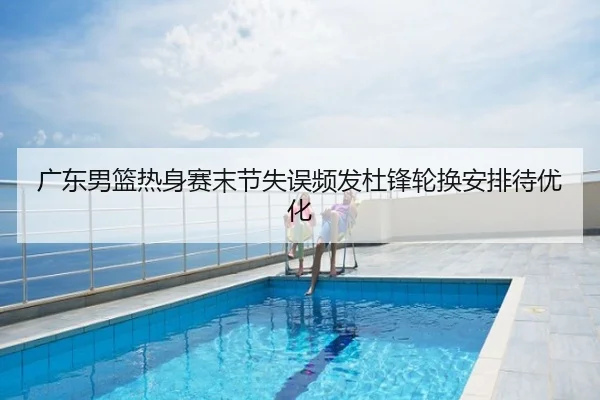 广东男篮热身赛末节失误频发杜锋轮换安排待优化