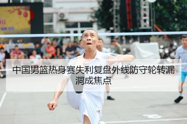 中国男篮热身赛失利复盘外线防守轮转漏洞成焦点