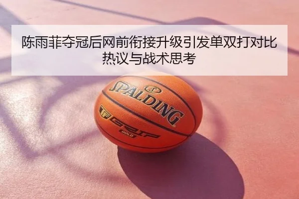 陈雨菲夺冠后网前衔接升级引发单双打对比热议与战术思考